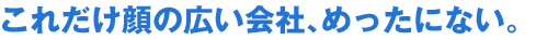 これだけ顔の広い会社、めったにない。