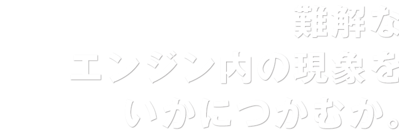 難解なエンジン内の現象をいかにつかむか。