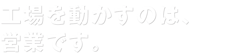 工場を動かすのは、営業です。