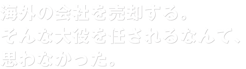 海外の会社を売却する。そんな大役を任されるなんて、思わなかった。